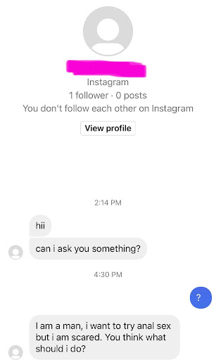 Guy with 1 follower and 0 posts DMs me: hii. Can i ask you something? Me: ? Guy: I am a man, i want to try anal sex but i am scared. You think what I should do?