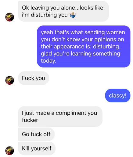 Me: yeah that’s what sending women you don’t know your opinions on their appearance is: disturbing. Glad you’re learning something today. Guy: fuck you. Me: classy! Guy: i just make a compliment you fucker. Go fuck off. Kill yourself.