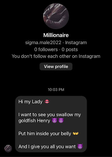 Sigma.male2022 on insta DMs me: Hi my lady [lip emoji]. I want to see your swallow my goldfish henry. [two devil emoji]. Put him inside your belly [open hands emoji]. And I give you all you want. [devil emoji]