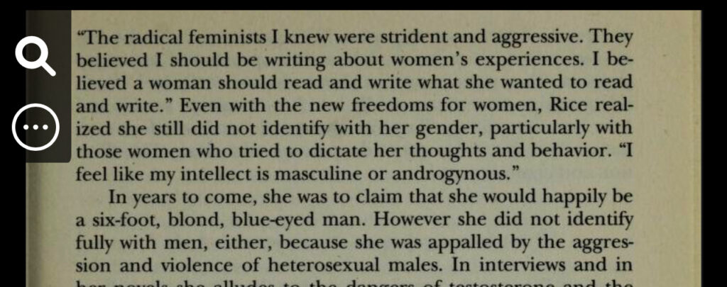 Even with the new freedoms for women, Rice realized she still did not identify with her gender, particularly with those women who tried to dictate her thoughts and behavior. "I feel like my intellect is masculine or androgynous."
In years to come, she was to claim that she would happily be a six-foot, blond, blue-eyed man. However she did not identify fully with men, either, because she was appalled by the aggression and violence of heterosexual males.