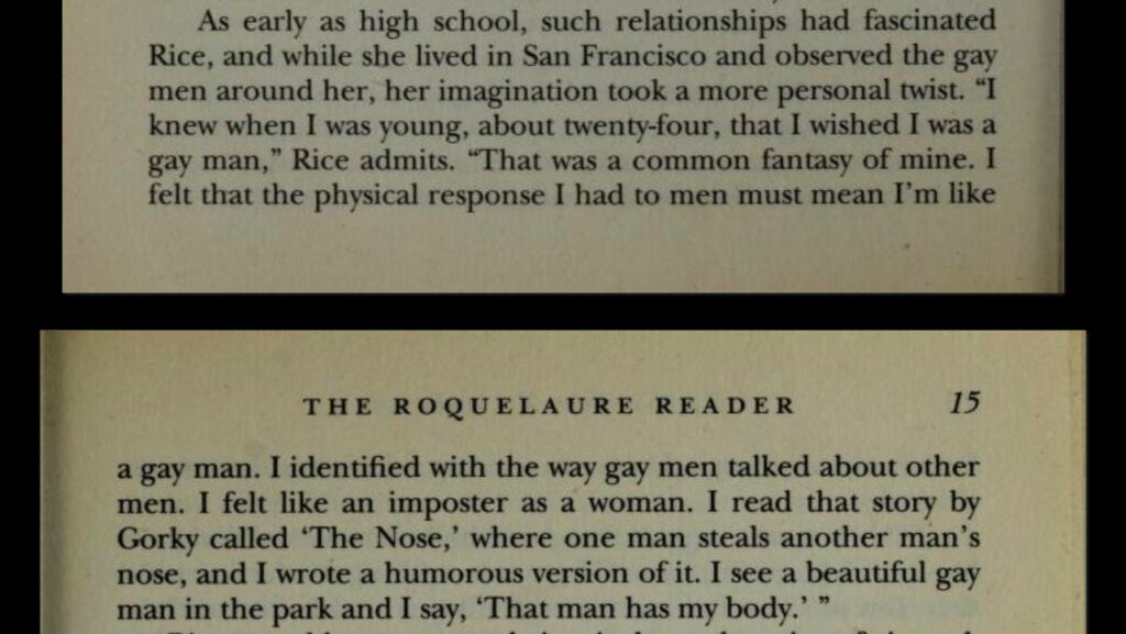 As early as high school, such relationships had fascinated Rice, and while she lived in San Francisco and observed the gay men around her, her imagination took a more personal twist. "I knew when I was young, about twenty-four, that I wished I was a gay man," Rice admits. "That was a common fantasy of mine. I felt that the physical response I had to men must mean I'm like
a gay man. I identified with the way gay men talked about other men. I felt like an imposter as a woman. I read that story by Gorky called 'The Nose,' where one man steals another man's nose, and I wrote a humorous version of it. I see a beautiful gay man in the park and I say, 'That man has my body." "