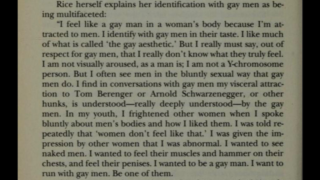 Rice herself explains her identification with gay men as be-
ing multifaceted:
"I feel like a gay man in a woman's body because I'm attracted to men. I identify with gay men in their taste. I like much of what is called 'the gay aesthetic.' But I really must say, out of respect for gay men, that I really don't know what they truly feel.
I am not visually aroused, as a man is; I am not a Y-chromosome person. But I often see men in the bluntly sexual way that gay men do. I find in conversations with gay men my visceral attraction to Tom Berenger or Arnold Schwarzenegger, or other hunks, is understood—really deeply understood-by the gay men. In my youth, I frightened other women when I spoke bluntly about men's bodies and how I liked them. I was told repeatedly that 'women don't feel like that.' I was given the impression by other women that I was abnormal. I wanted to see naked men. I wanted to feel their muscles and hammer on their chests, and feel their penises. I wanted to be a gay man. I want to run with gay men. Be one of them.