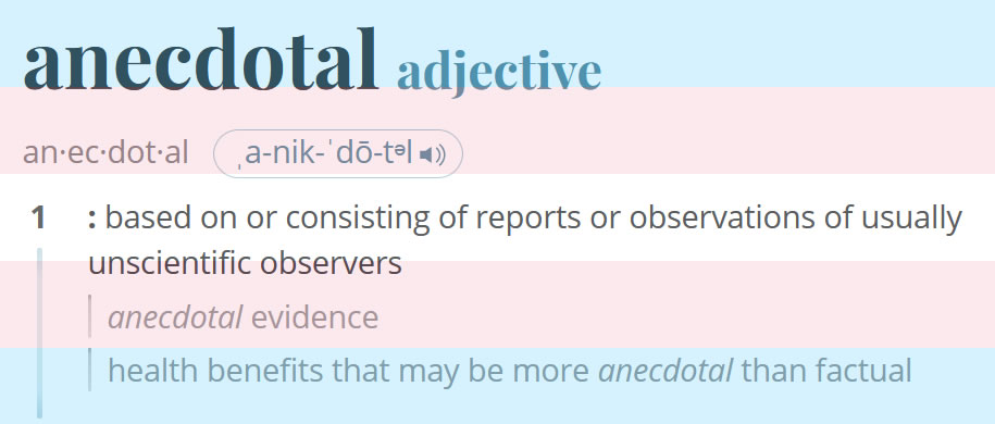 The definition of “anedcotal” superimposed over a trans flag. Text reads: anecdotal - adjective an·​ec·​dot·​al ˌa-nik-ˈdō-tᵊl 1: based on or consisting of reports or observations of usually unscientific observers anecdotal evidence health benefits that may be more anecdotal than factual
