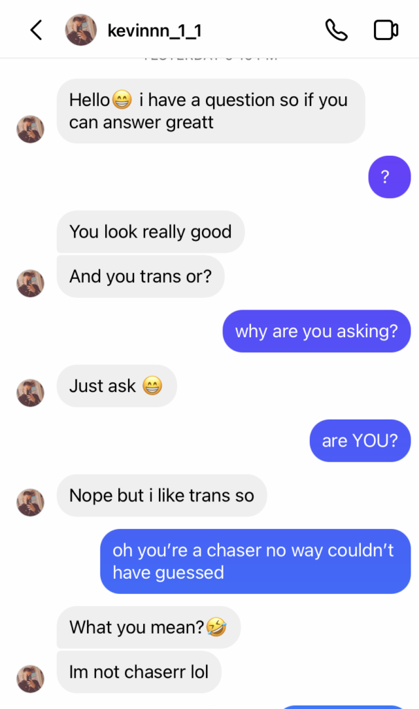 Kevinnn_1_1 on insta DMs me: hello [smile emoji] i have a question so if you can answer great. Me: ? him: you look really good. And you trans or? Me: why are you asking? Guy: just ask [smile emoji] me: are YOU? Guy: nope but i like trans so. Me: oh you’re a chaser no way couldn’t have guessed. Guy: what you mean [laugh emoji] im not chaser lol. 