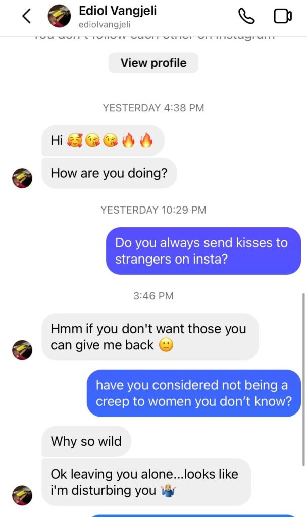 Ediol Vangjeli DMs me: Hi [kiss and fire emoji]. How are you doing? Me: do you always send kisses to strangers on Insta? Guy: Hmm if you don’t want those you can give me back [smile emoji]. Me: have you considered not being a creep to women you don’t know? Guy: why so wild. Okay leaving you alone… looks like i’m disturbing you [shrug emoji]