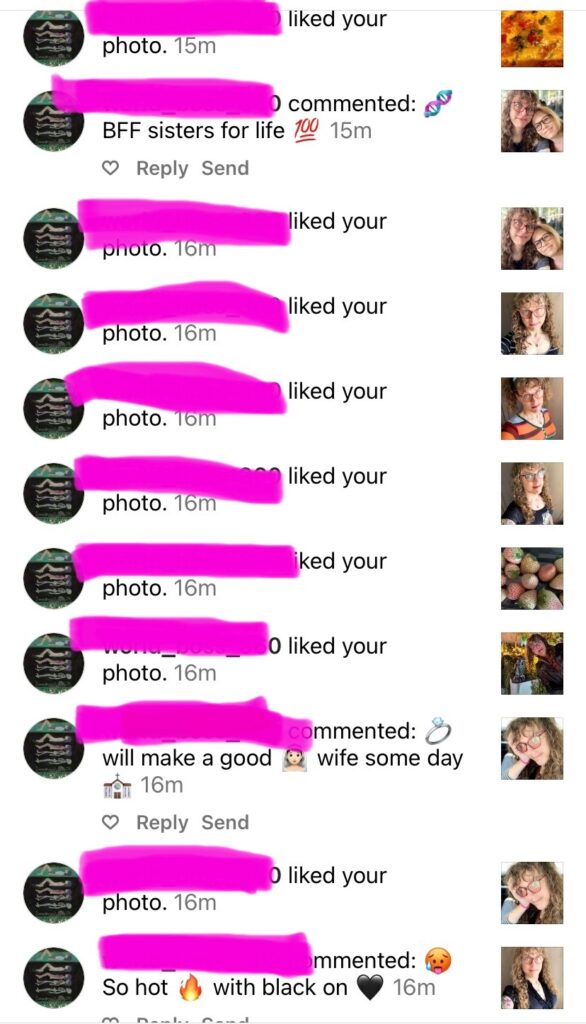 The same guy who liked dozens of my photos within the same minute, and left replies including: (on a photo of me with my wife) [dna emoji] BFF sisters for life [100 emoji], [ring emjoi] will make a good [bride emoji] wife some day [church emoji], so hot [fire emoji] with black on [black heart emoji]