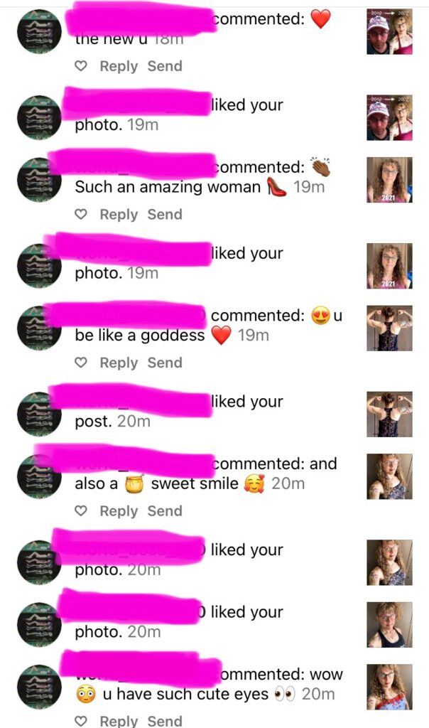 Still the same guy who liked dozens of my photos within the same minute, and left replies including: (on a transition timeline photo) [heart emoji] the new u, [clap emoji] such an amazing woman [high heel emoji], [heart eye emoji] u be like a goddess [heart emoji], and also a [honey pot emoji] sweet smile [hearts around smiling face emoji], wow [blush emoji] u have such cute eyes [eyes looking emoji]