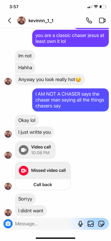 Me: you are a classic chaser jesus at least own it lol. Guy: im not. Haha. anyway you look reall hot [smile emoji]. Me: I AM NOT A CHASER says the chaser man saying all the things chasers say. Guy: okay lol. I just write you.  [missed video call] sorry. I didnt want.