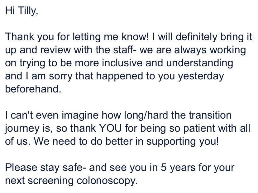 Hi Tilly,
Thank you for letting me know! I will definitely bring it up and review with the staff- we are always working on trying to be more inclusive and understanding and I am sorry that happened to you yesterday beforehand.
I can’t even imagine how long/hard the transition journey is, so thank YOU for being so patient with all of us. We need to do better in supporting you!
Please stay safe- ande see you in 5 years for your next screening colonoscopy.