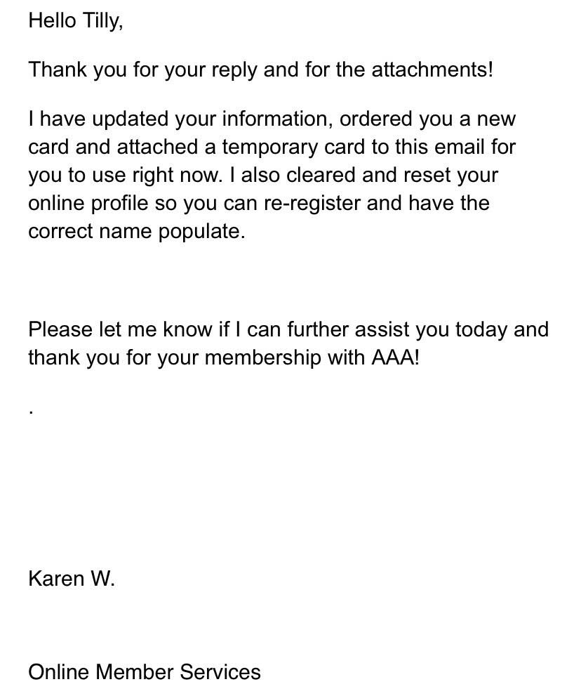 Hello Tilly,
Thank you for your reply and for the attachments!
I have updated your information, ordered you a new card and attached a temporary card to this email for you to use right now. I also cleared and reset your online profile so you can re-register and have the correct name populate. Please let me know if I can further assist you today and
thank you for your membership with AAA!
Karen W.
Online Member Services
