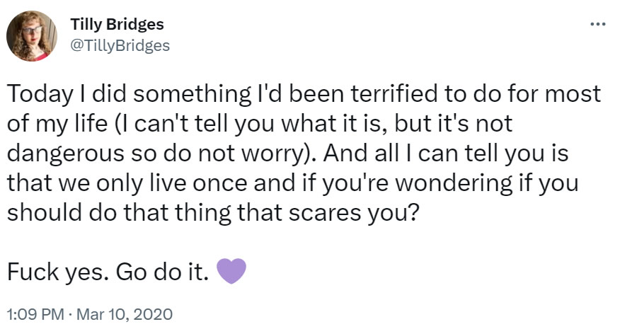 Today I did something I’d been terrified to do for most of my life (I can’t tell you what it is, but it’s not dangerous so do not worry). And all I can tell you is that we only live once and if you’re wondering if you should do that thing that scares you? Fuck yes. Go do it. [purple heart emoji]