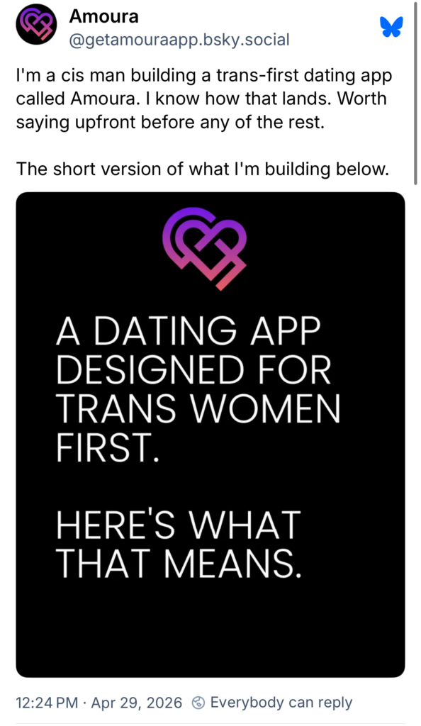 @getamouraapp.bsky.social posted at 12:24 pm [pacific time] on April 29, 2026: I'm a cis man building a trans-first dating app called Amoura. i know how that lands. Worth saying upfront before any of the rest. The short version of what I'm building below. "A dating app designed for trans women first. Here's what that means."