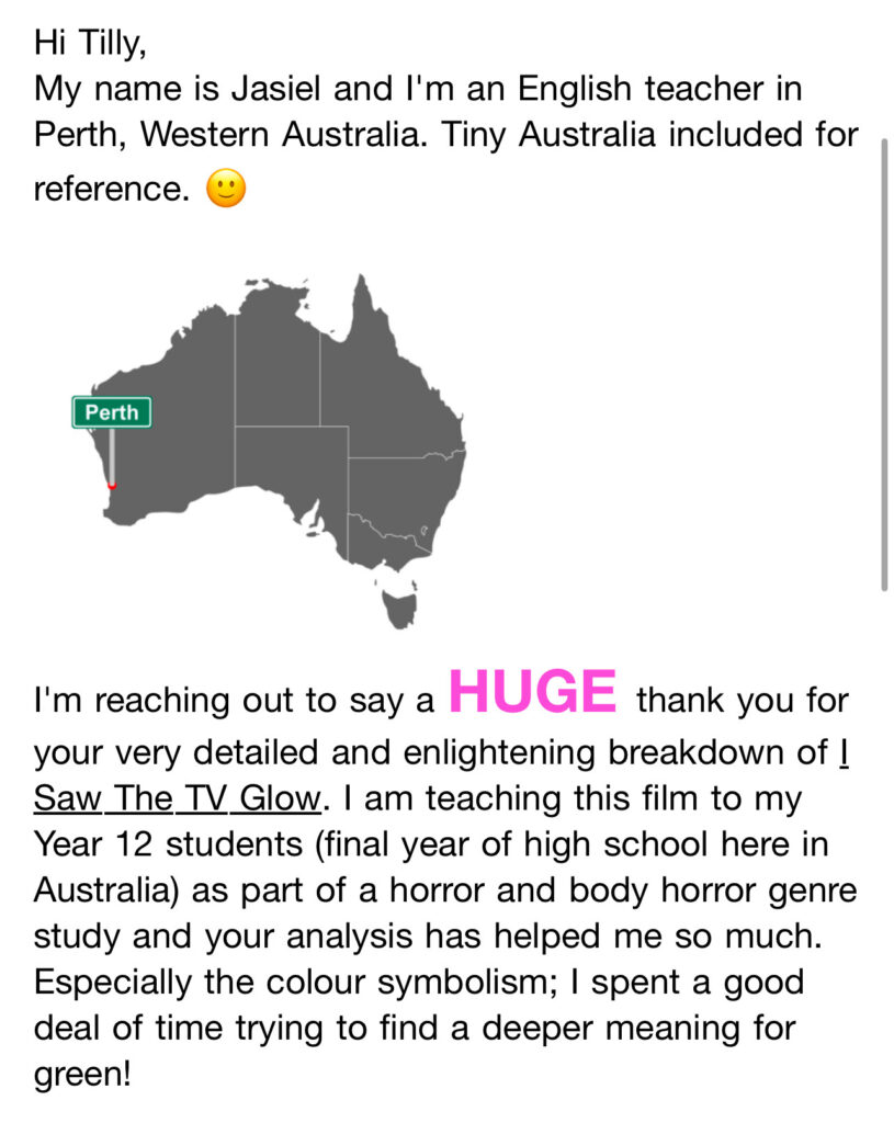 Hi Tilly,
My name is Jasiel and I'm an English teacher in Perth, Western Australia. Tiny Australia included for reference.
[Small map of Australia showing the location of Perth]
I'm reaching out to say a HUGE thank you for your very detailed and enlightening breakdown of !
Saw The TV Glow. I am teaching this film to my Year 12 students (final year of high school here in Australia) as part of a horror and body horror genre study and your analysis has helped me so much.
Especially the colour symbolism; I spent a good deal of time trying to find a deeper meaning for green!