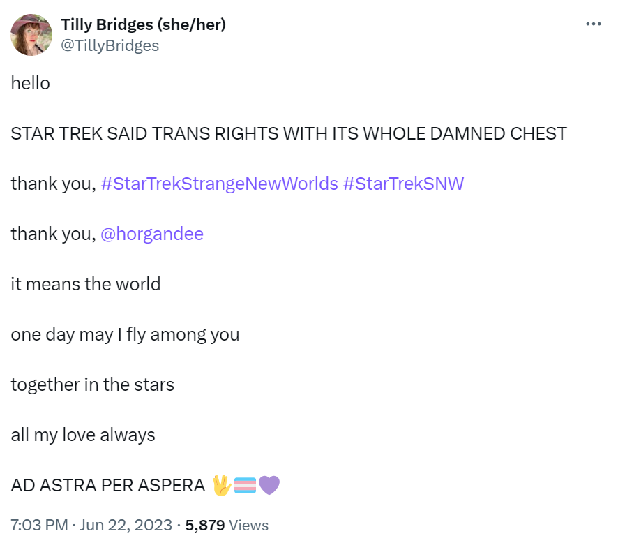 A social media post I made at 7:03 pm on June 22, 2023 that reads:
hello
STAR TREK SAID TRANS RIGHTS WITH ITS WHOLE DAMNED CHEST
thank you, #StarTrekStrangeNewWorlds #StarTrekSNW
thank you, @horgandee
it means the world
one day may I fly among you
together in the stars
all my love always
AD ASTRA PER ASPERA (live long and prosper emoji)(trans flag emoji)(purple heart emoji)