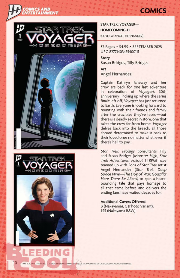 STAR TREK: VOYAGER— HOMECOMING #1 (COVER A: ANGEL HERNANDEZ) 32 Pages • $4.99 • SEPTEMBER 2025 UPC 82771403455400111 Story Susan Bridges, Tilly Bridges Art Angel Hernandez Captain Kathryn Janeway and her crew are back for one last adventure in celebration of Voyager's 30th anniversary! Picking up where the series finale left off, Voyager has just returned to Earth. Everyone is looking forward to reuniting with their friends and family after the crucibles they've faced-but there is a deadly secret in store, one that takes the crew far from home. Voyager delves back into the breach, all those aboard determined to make it back to their loved ones no matter what, even if there's hell to pay. Star Trek: Prodigy consultants Tilly and Susan Bridges (Monster High, Star Trek Adventures, Fallout TTRPG) have teamed up with Sons of Star Trek artist Angel Hernandez (Star Trek: Deep Space Nine-The Dog of War, Godzilla: Here There Be Aliens) to spin a heart-pounding tale that pays homage to all that came before and delivers the ending fans have waited decades for. Additional Covers Offered: B (Nakayama), C (Photo Variant). 1:25 (Nakayama B&W)