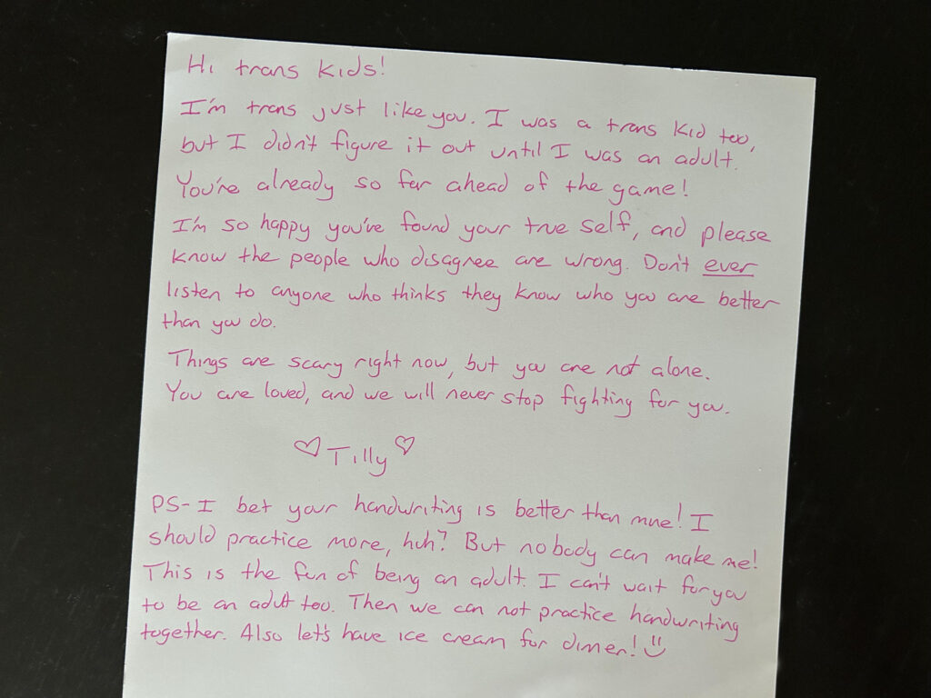 Hi trans kids! I’m trans just like you. I was a trans kid, too, but I didn’t figure that out until I was an adult. You’re already so far ahead of the game! I’m so happy you’ve found your true self, and please know the people who disagree are wrong. Don’t EVER listen to anyone who thinks they know who you are better than you do. Things are scary right now, but you are not alone. You are loved, and we will never stop fighting for you. <3 Tilly Bridges <3 PS - I bet your handwriting is better than mine! I should practice more, huh? But nobody can make me! This is the fun of being an adult. I can’t wait for you to be an adult too. Then we can not practice handwriting together. Also let’s have ice cream for dinner. :)