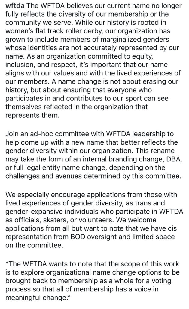 The WFTDA believes our current name no longer fully reflects the diversity of our membership or the community we serve. While our history is rooted in women's flat track roller derby, our organization has grown to include members of marginalized genders whose identities are not accurately represented by our name. As an organization committed to equity, inclusion, and respect, it's important that our name aligns with our values and with the lived experiences of our members. A name change is not about erasing our history, but about ensuring that everyone who participates in and contributes to our sport can see themselves reflected in the organization that represents them.
Join an ad-hoc committee with WFTDA leadership to help come up with a new name that better reflects the gender diversity within our organization. This rename may take the form of an internal branding change, DBA, or full legal entity name change, depending on the challenges and avenues determined by this committee.
We especially encourage applications from those with lived experiences of gender diversity, as trans and gender-expansive individuals who participate in WFTDA as officials, skaters, or volunteers. We welcome applications from all but want to note that we have cis representation from BOD oversight and limited space on the committee.
*The WFTDA wants to note that the scope of this work is to explore organizational name change options to be brought back to membership as a whole for a voting process so that all of membership has a voice in meaningful change.*