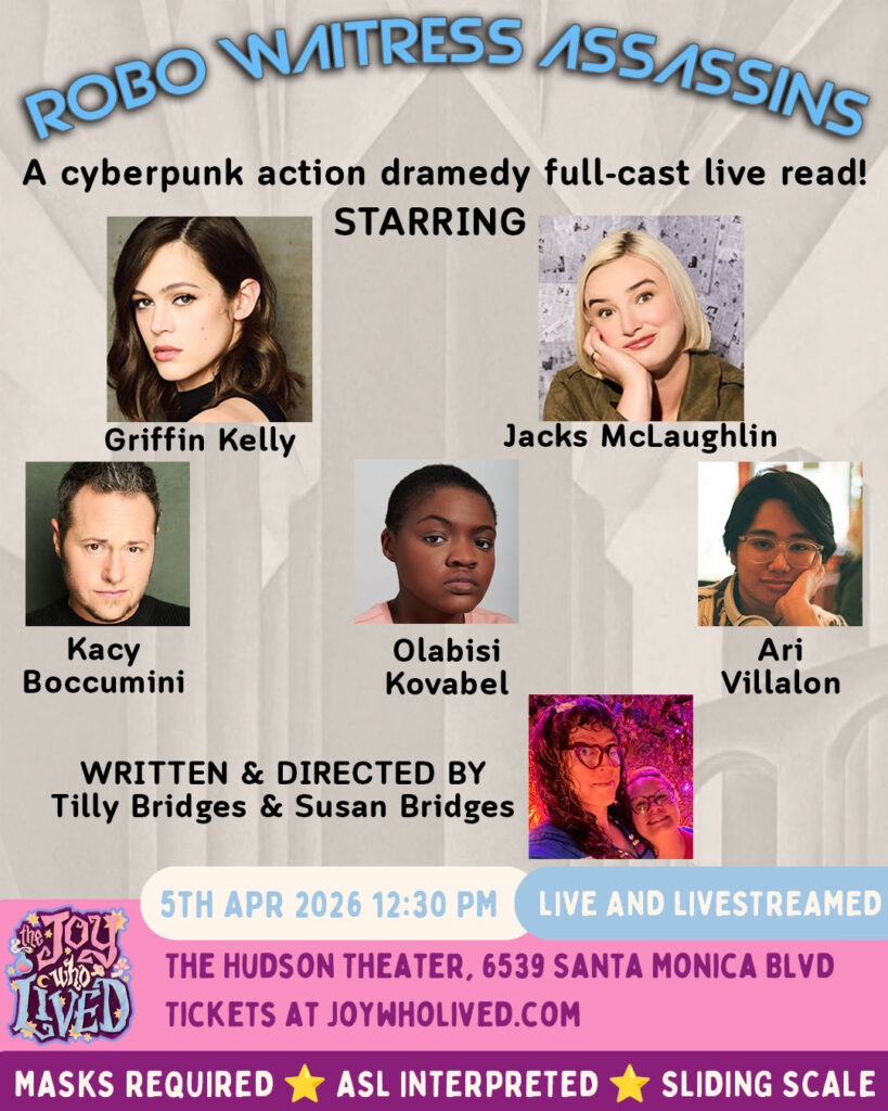headshots of the cast in front of a black and white retro-futuristic city background

ROBO WITRESS ASSASSINS
A cyberpunk action dramedy full-cast live read!
STARRING
Griffin Kelly
Jacks McLaughlin 
Kacy Boccumini
Olabisi Kovabel
Ari Villalon
WRITTEN & DIRECTED BY
Tilly Bridges & Susan Bridges
Concept art by Phil Sevy
5TH APR 2026 12:30 PM
LIVE AND LIVESTREAMED
THE HUDSON THEATER, 6539 SANTA MONICA BLVD
TICKETS AT JOYWHOLIVED.COM
MASKS REQUIRED
ASL INTERPRETED
SLIDING SCALE
