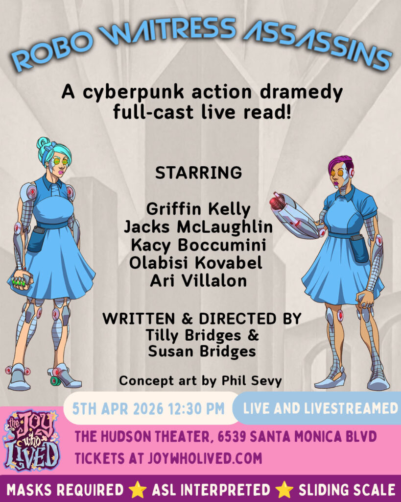 comic-style are of two women cyborgs in retro waitress uniforms, in front of a black and white retro-futuristic city background

ROBO WITRESS ASSASSINS
A cyberpunk action dramedy full-cast live read!
STARRING
Griffin Kelly
Jacks McLaughlin 
Kacy Boccumini
Olabisi Kovabel
Ari Villalon
WRITTEN & DIRECTED BY
Tilly Bridges & Susan Bridges
Concept art by Phil Sevy
5TH APR 2026 12:30 PM
LIVE AND LIVESTREAMED
THE HUDSON THEATER, 6539 SANTA MONICA BLVD
TICKETS AT JOYWHOLIVED.COM
MASKS REQUIRED
ASL INTERPRETED
SLIDING SCALE