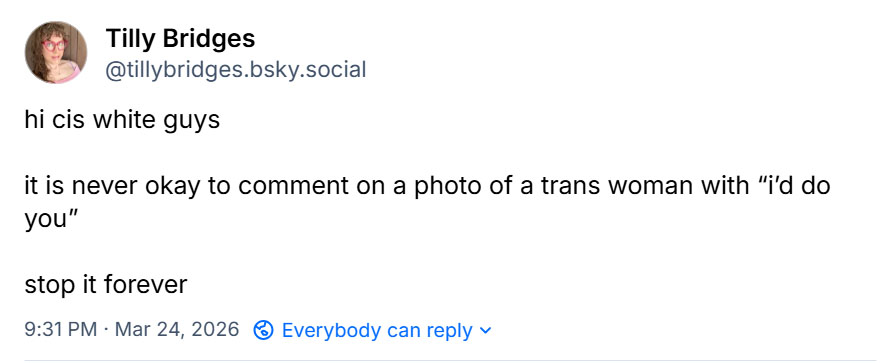 A social media post i made that reads: hi cis white guys. It is never okay to comment on a photo of a trans woman with “i’d do you.” stop it forever.