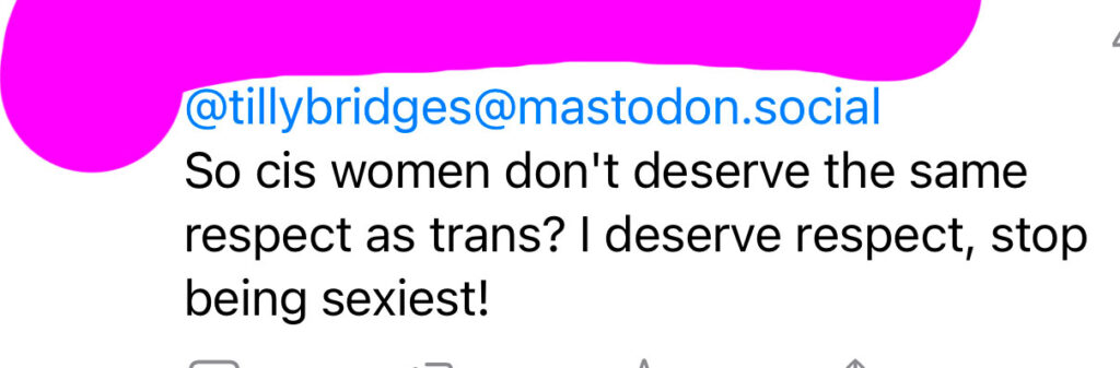 A reply I received on mastodon that reads: so cis women don’t deserve the same respect as trans? I deserve respect, stop being sexist!