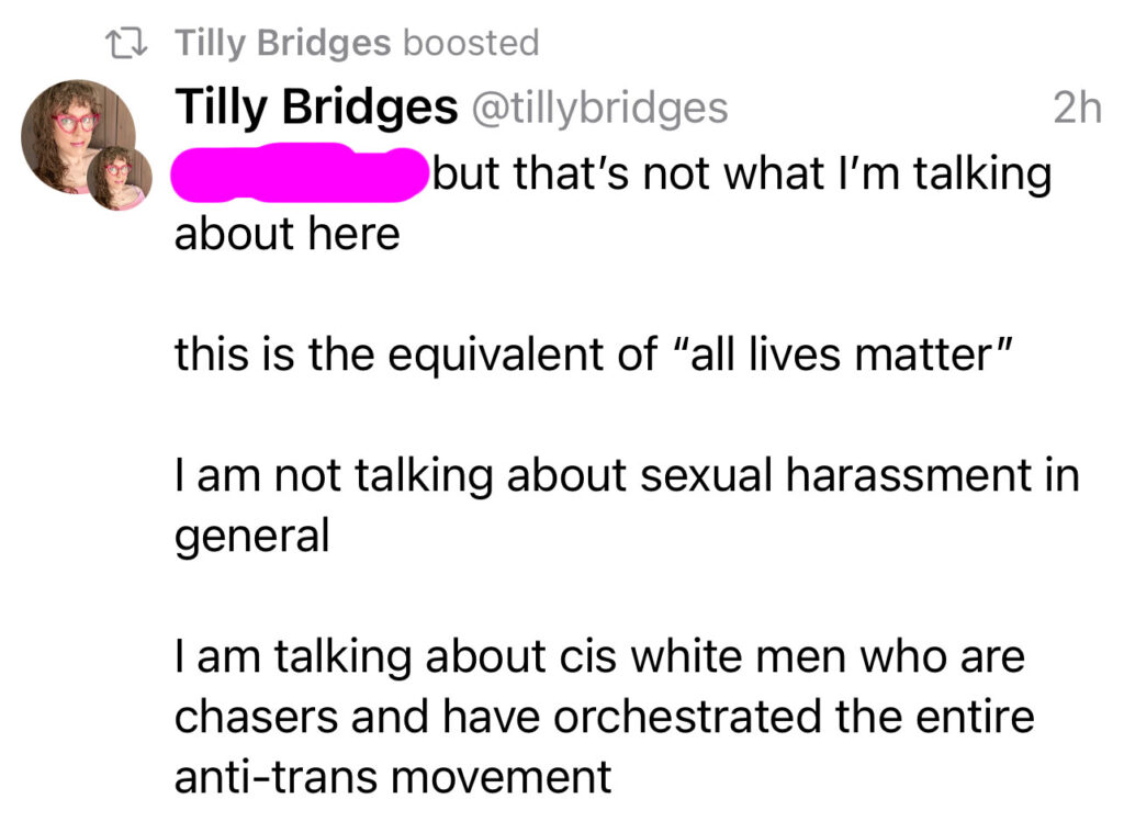 A mastodon reply from me that reads: but that’s not what I’m talking about here. This is the equivalent of “all lives matter.” I am not talking about sexual harassment in general. I am talking about cis white men who are chasers and have orchestrated the entire anti-trans movement