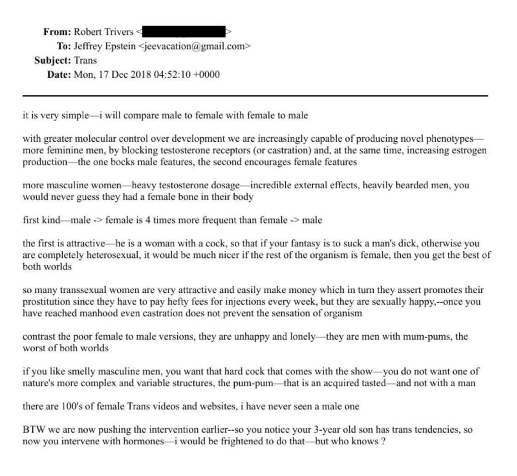 From: Robert Trivers <

To: Jeffrey Epstein <jeevacation@gmail.com>

Subject: Trans

Date: Mon, 17 Dec 2018 04:52:10 +0000

it is very simple–i will compare male to female with female to male with greater molecular control over development we are increasingly capable of producing novel phenotypes–more feminine men, by blocking testosterone receptors (or castration) and, at the same time, increasing estrogen production–

the one blocks male features, the second encourages female features

more masculine women-heavy testosterone dosage incredible external effects, heavily bearded men, you would never guess they had a female bone in their body

first kind male -> female is 4 times more frequent than female -> male

the first is attractive-

he is a woman with a cock, so that if your fantasy is to suck a man's dick, otherwise you

are completely heterosexual, it would be much nicer if the rest of the organism is female, then you get the best of both worlds

so many transsexual women are very attractive and easily make money which in tum they assert promotes their prostitution since they have to pay hefty fees for injections every week, but they are sexually happy,--once you have reached manhood even castration does not prevent the sensation of organism

contrast the poor female to male versions, they are unhappy and lonely— they are men with mum-pums, the worst of both worlds

if you like smelly masculine men, you want that hard cock that comes with the show-nature's more complex and variable structures, the pum-pum that is an acquired tasted and not with a man

there are 100's of female Trans videos and websites, i have never seen a male one

BTW we are now pushing the intervention earlier--so you notice your 3-year old son has trans tendencies, so now you intervene with hormones– i would be frightened to do that –but who knows?