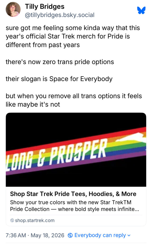 A Bluesky post I made at 7:36 am on May 18, 2026 that reads: “sure got me feeling some kinda way that this year's official Star Trek merch for Pride is different from past years. there's now zero trans pride options. their slogan is Space for Everybody. but when you remove all trans options it feels like maybe it's not”