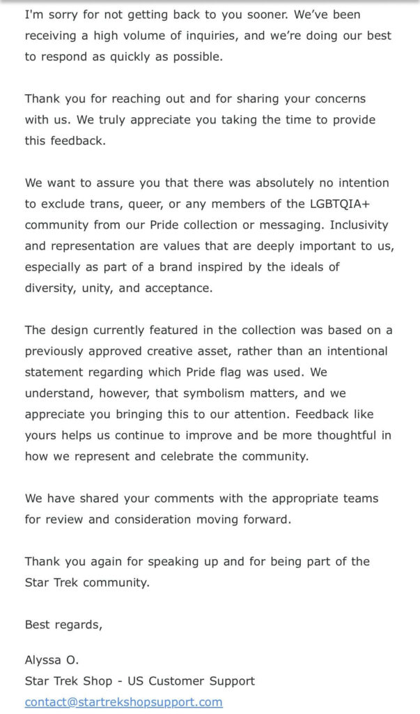 I'm sorry for not getting back to you sooner. We've been receiving a high volume of inquiries, and we're doing our best to respond as quickly as possible.
Thank you for reaching out and for sharing your concerns with us. We truly appreciate you taking the time to provide this feedback.
We want to assure you that there was absolutely no intention to exclude trans, queer, or any members of the LGBTQIA+ community from our Pride collection or messaging. Inclusivity and representation are values that are deeply important to us, especially as part of a brand inspired by the ideals of diversity, unity, and acceptance.
The design currently featured in the collection was based on a previously approved creative asset, rather than an intentional statement regarding which Pride flag was used. We understand, however, that symbolism matters, and we appreciate you bringing this to our attention. Feedback like yours helps us continue to improve and be more thoughtful in how we represent and celebrate the community.
We have shared your comments with the appropriate teams for review and consideration moving forward.
Thank you again for speaking up and for being part of the Star Trek community.
Best regards,
Alyssa O.
Star Trek Shop - US Customer Support
contact@startrekshopsupport.com