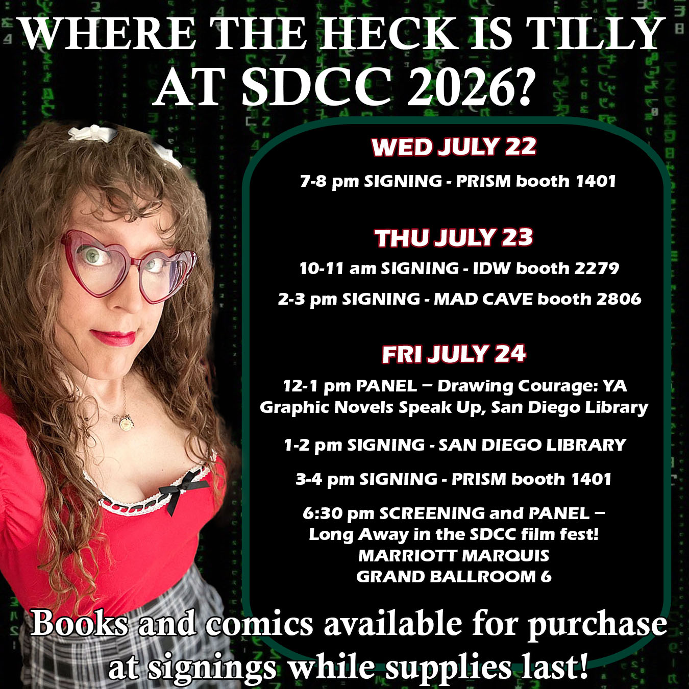 A faded green falling matrix glyphs background, with a photo of me in a red top with red heart shaped glasses. WHERE THE HECK IS TILLY AT SDCC 2026? WEDNESDAY JULY 22 7 pm Signing at PRISM Comics booth 2144 THURSDAY JULY 23 10 am Signing at IDW booth 2729 2 pm Signing at Mad Cave booth 2806 FRIDAY JULY 24 12 pm Panel – Drawing Courage: YA Graphic Novels that Speak Up San Diego Library 1 pm Signing at San Diego Library 3 pm Signing at PRISM Comics booth 2144 6:30 pm Screening - Long Away in the Comic-con International Independent Film Fest, short panel with us, Griffin Kelly, Justin Lawrence Barnes, and Jessie Earl to follow Grand Ballroom 6, Marriott Marquis Books and comics available for purchase at signings while supplies last!